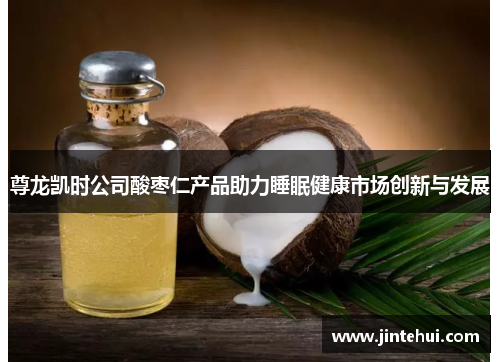 尊龙凯时公司酸枣仁产品助力睡眠健康市场创新与发展