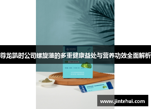 尊龙凯时公司螺旋藻的多重健康益处与营养功效全面解析